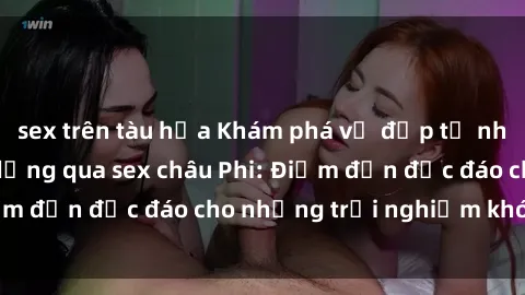 sex trên tàu hỏa Khám phá vẻ đẹp tự nhiên và văn hóa đa dạng qua sex châu Phi: Điểm đến độc đáo cho những trải nghiệm khó quên