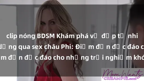 clip nóng BDSM Khám phá vẻ đẹp tự nhiên và văn hóa đa dạng qua sex châu Phi: Điểm đến độc đáo cho những trải nghiệm khó quên