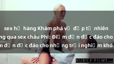 sex họ hàng Khám phá vẻ đẹp tự nhiên và văn hóa đa dạng qua sex châu Phi: Điểm đến độc đáo cho những trải nghiệm khó quên