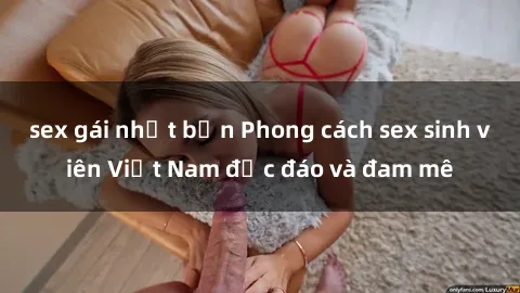 sex gái nhật bản Phong cách sex sinh viên Việt Nam độc đáo và đam mê