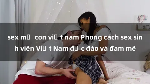 sex mẹ con việt nam Phong cách sex sinh viên Việt Nam độc đáo và đam mê
